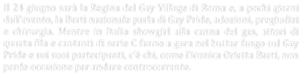 Il 24 giugno sar la Regina del Gay Village di Roma e, a pochi giorni dall'evento, la Berti nazionale parla di Gay Pride, adozioni, pregiudizi e chirurgia. Mentre in Italia showgirl alla canna del gas, attori di quarta fila e cantanti di serie C fanno a gara nel buttar fango sul Gay Pride e sui suoi partecipanti, c chi, come liconica Orietta Berti, non perde occasione per andare controcorrente.