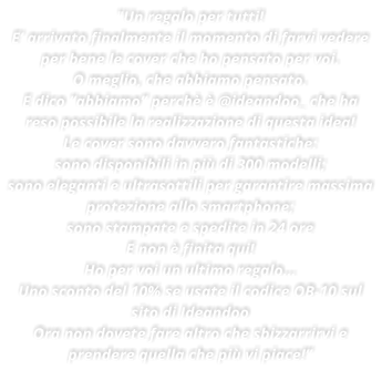 "Un regalo per tutti! E arrivato finalmente il momento di farvi vedere per bene le cover che ho pensato per voi. O meglio, che abbiamo pensato. E dico abbiamo perch  @ideandoo_ che ha reso possibile la realizzazione di questa idea! Le cover sono davvero fantastiche: sono disponibili in pi di 300 modelli; sono eleganti e ultrasottili per garantire massima protezione allo smartphone; sono stampate e spedite in 24 ore E non  finita qui! Ho per voi un ultimo regalo Uno sconto del 10% se usate il codice OB-10 sul sito di Ideandoo Ora non dovete fare altro che sbizzarrirvi e prendere quella che pi vi piace!