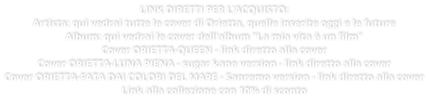 LINK DIRETTI PER LACQUISTO: Artista: qui vedrai tutte le cover di Orietta, quelle inserite oggi e le future Album: qui vedrai le cover dell'album "La mia vita  un film" Cover ORIETTA-QUEEN - link diretto alla cover Cover ORIETTA-LUNA PIENA - sugar kane version - link diretto alla cover Cover ORIETTA-FATA DAI COLORI DEL MARE - Sanremo version - link diretto alla cover Link alla collezione con 10% di sconto