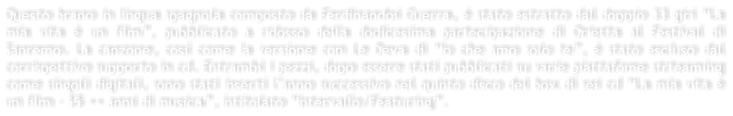 Questo brano in lingua spagnola composto da Ferdinandoi Guerra,  stato estratto dal doppio 33 giri La mia vita  un film, pubblicato a ridosso della dodicesima partecipazione di Orietta al Festival di Sanremo. La canzone, cos come la versione con Le Deva di Io che amo solo te,  stato escluso dal corrispettivo supporto in cd. Entrambi i pezzi, dopo essere stati pubblicati su varie piattafome strteaming come singoli digitali, sono stati inserti lanno successivo nel quinto disco del box di sei cd La mia vita  un film - 55 ++ anni di musica, intitolato Intervallo/Featuring.