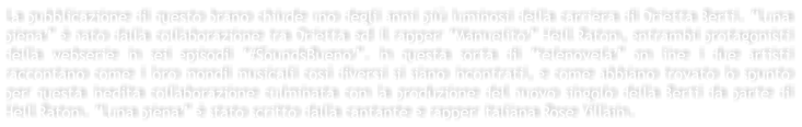 La pubblicazione di questo brano chiude uno degli anni pi luminosi della carriera di Orietta Berti. Luna piena  nato dalla collaborazione tra Orietta ed il rapper Manuelito Hell Raton, entrambi protagonisti della webserie in sei episodi #SoundsBueno. In questa sorta di telenovela on line i due artisti raccontano come i loro mondi musicali cos diversi si siano incontrati, e come abbiano trovato lo spunto per questa inedita collaborazione culminata con la produzione del nuovo singolo della Berti da parte di Hell Raton. Luna piena  stato scritto dalla cantante e rapper italiana Rose Villain.