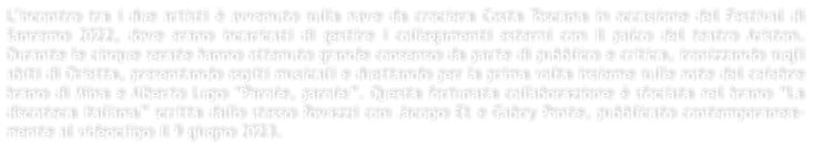 Lincontro tra i due artisti  avvenuto sulla nave da crociera Costa Toscana in occasione del Festival di Sanremo 2022, dove erano incaricati di gestire i collegamenti esterni con il palco del teatro Ariston. Durante le cinque serate hanno ottenuto grande consenso da parte di pubblico e critica, ironizzando sugli abiti di Orietta, presentando ospiti musicali e duettando per la prima volta insieme sulle note del celebre brano di Mina e Alberto Lupo Parole, parole. Questa fortunata collaborazione  sfociata nel brano La discoteca italiana scritta dallo stesso Rovazzi con Jacopo Et e Gabry Ponte, pubblicato contemporanea-mente al videoclipo il 9 giugno 2023.