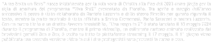 A me basta un fiore nasce inizialmente per la sola voce di Orietta alla fine del 2023 come jingle per la sigla di apertura del programma Viva Rai2 presentato da Fiorello. Tra aprile e maggio dellanno successivo Il pezzo  stato rielaborato da Daniele Lazzarin e dallo stesso Fiorello per quanto riguarda il testo, mentre la parte musicale  stata affidata a Enrico Cremonesi, Paolo Saraceni e ancora Lazzarin. Con un nuovo titolo e un duetto davvero irresistibile, Una vespa in 2  stato lanciato il 10 maggio 2024 durante il programma di Fiorello, mentre il primo videoclip, un esilarante cartone animato realizzato dai bravissimi gemelli Dan e Dav,  uscito su tutte le piattaforme streaming il 17 maggio. Il 1 giugno viene pubblicata una seconda versione video in cui i due protagonisti sono presenti in carne e ossa.