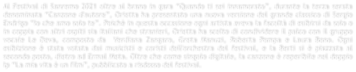 Al Festival di Sanremo 2021 oltre al brano in gara Quando ti sei innamorato, durante la terza serata denominata Canzone d'autore, Orietta ha presentato una nuova versione del grande classico di Sergio Endrigo Io che amo solo te. Poich in questa occasione ogni artista aveva la facolt di esibirsi da solo o in coppia con altri ospiti sia italiani che stranieri, Orietta ha scelto di condividere il palco con il gruppo vocale Le Deva, composto da  Verdiana Zangaro, Greta Manuzi, Roberta Pompa e Laura Bono. Ogni esibizione  stata votata dai musicisti e coristi dell'orchestra del festival, e la Berti si  piazzata al secondo posto, dietro ad Ermal Meta. Oltre che come singolo digitale, la canzone  reperibile nel doppio lp La mia vita  un film, pubblicato a risdosso del festival.